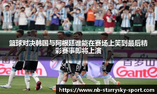 篮球对决韩国与阿根廷谁能在赛场上笑到最后精彩赛事即将上演